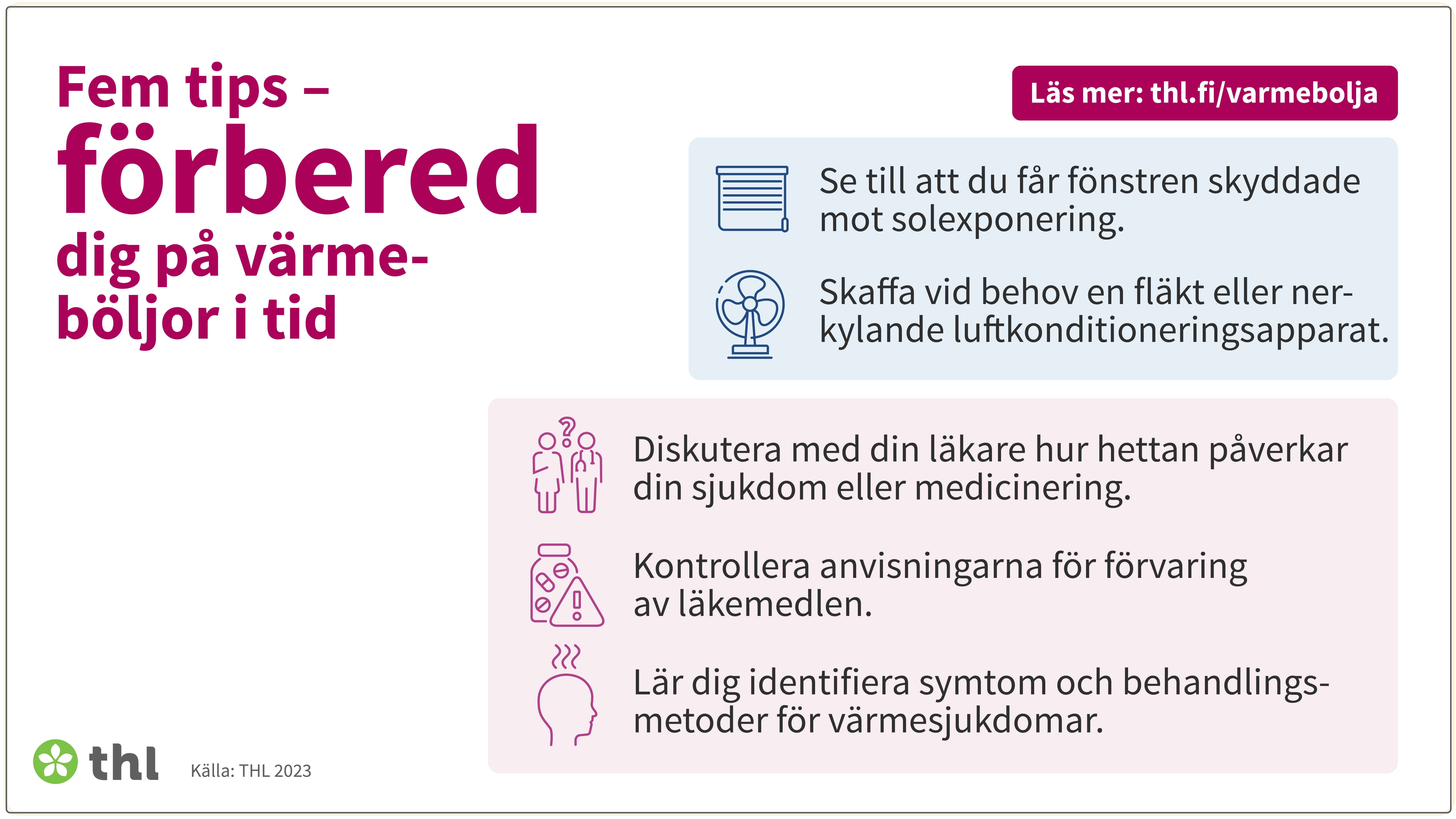 Fem tips - förbered dig på värmeböljor i tid: 1. Se till att du får fönstren skyddade mot solexponering. 2. Skaffa vid behov en fläkt eller nerkylande luftkonditioneringsapparat. 3. Diskutera med din läkare hur hettan påverkar din sjukdom eller medicinering. 4. Kontrollera anvisningarna för förvaring av läkemedlen. 5. Lär dig identifiera symtom och behandlingsmetoder för värmesjukdomar.