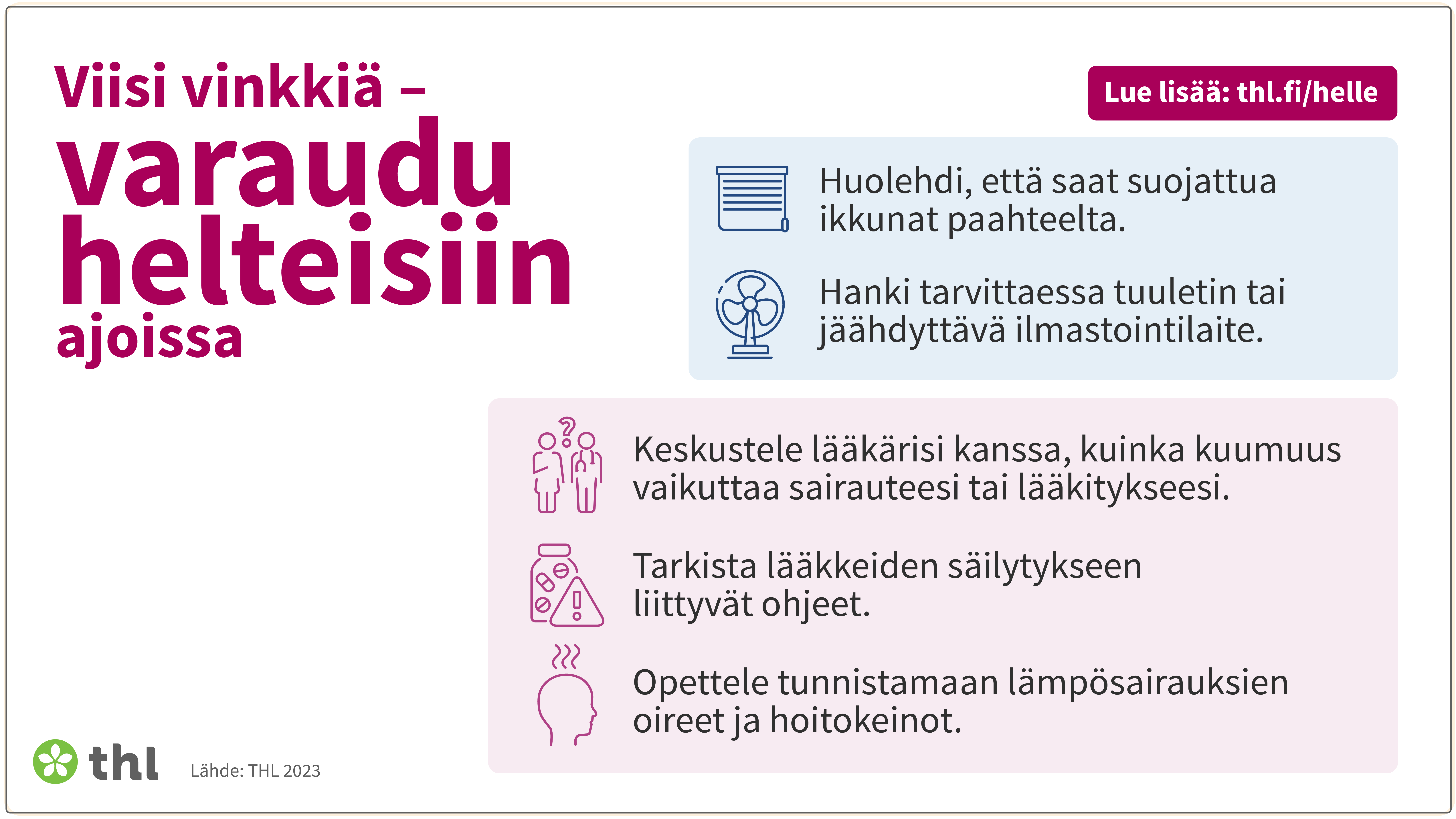 Viisi vinkkiä - varaudu helteisiin ajoissa: 1. Huolehdi, että saat suojattua ikkunat paahteelta. 2. Hanki tarvittaessa tuuletin tai jäähdyttävä ilmastointilaite. 3. Keskustele lääkärisi kanssa, kuinka kuumuus vaikuttaa sairauteesi tai lääkitykseesi. 4. Tarkista lääkkeiden säilytykseen liittyvät ohjeet. 5. Opettele tunnistamaan lämpösairauksien oireet ja hoitokeinot.